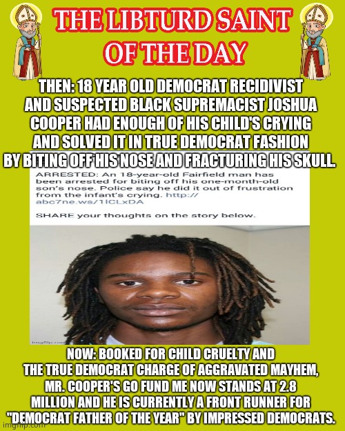 LIBTURD SAINT OF THE DAY - RECIDIVIST DEMOCRAT & SUSPECTED BLACK SUPREMACIST - JOSHUA COOPER - CHILD ABUSE | THEN: 18 YEAR OLD DEMOCRAT RECIDIVIST AND SUSPECTED BLACK SUPREMACIST JOSHUA COOPER HAD ENOUGH OF HIS CHILD'S CRYING AND SOLVED IT IN TRUE DEMOCRAT FASHION BY BITING OFF HIS NOSE AND FRACTURING HIS SKULL. NOW: BOOKED FOR CHILD CRUELTY AND THE TRUE DEMOCRAT CHARGE OF AGGRAVATED MAYHEM, MR. COOPER'S GO FUND ME NOW STANDS AT 2.8 MILLION AND HE IS CURRENTLY A FRONT RUNNER FOR "DEMOCRAT FATHER OF THE YEAR" BY IMPRESSED DEMOCRATS. | image tagged in libturd saints gold,lotd,libturd saint of the day,joshua cooper | made w/ Imgflip meme maker