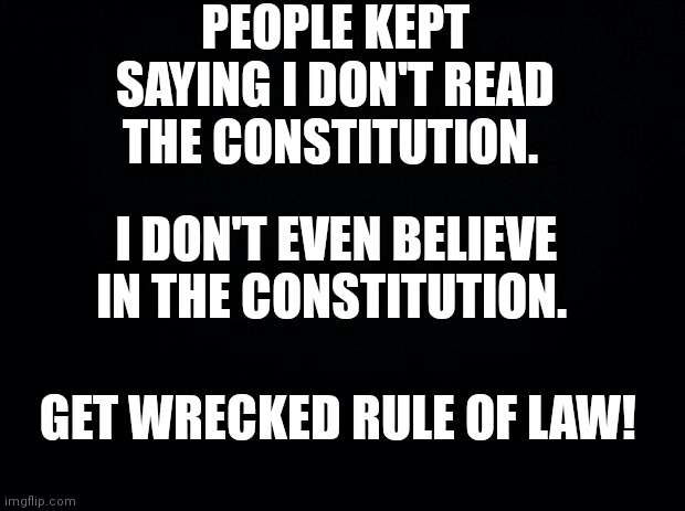 Black background | PEOPLE KEPT SAYING I DON'T READ THE CONSTITUTION. I DON'T EVEN BELIEVE IN THE CONSTITUTION. GET WRECKED RULE OF LAW! | image tagged in black background | made w/ Imgflip meme maker