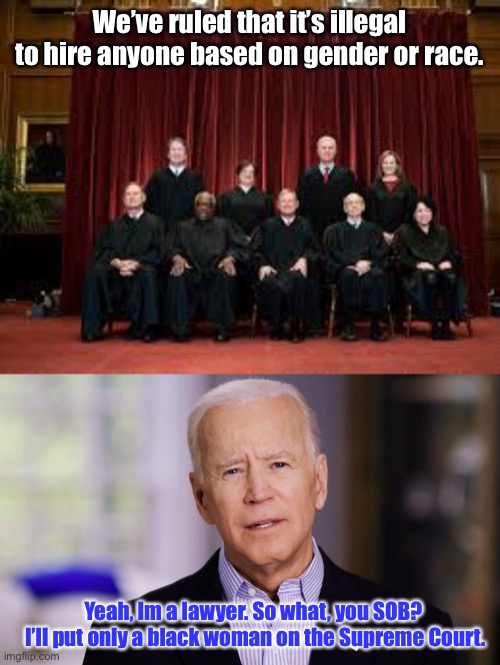 Joe Biden: the unconstitutional racist | We’ve ruled that it’s illegal to hire anyone based on gender or race. Yeah, Im a lawyer. So what, you SOB?  I’ll put only a black woman on the Supreme Court. | image tagged in joe biden 2020,black,woman,supreme court,discrimination,racist | made w/ Imgflip meme maker