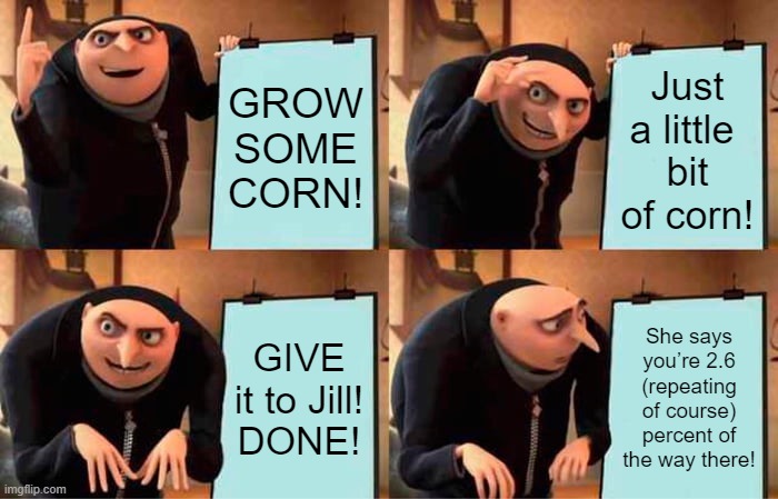Gru's Plan Meme | GROW SOME CORN! Just a little 
bit of corn! GIVE it to Jill!
DONE! She says you’re 2.6 (repeating of course) percent of the way there! | image tagged in memes,gru's plan | made w/ Imgflip meme maker