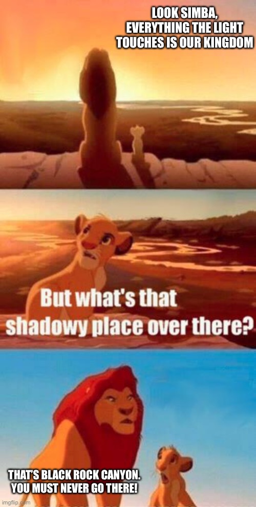 lion king light touches shadowy place kek | LOOK SIMBA, EVERYTHING THE LIGHT TOUCHES IS OUR KINGDOM; THAT’S BLACK ROCK CANYON. YOU MUST NEVER GO THERE! | image tagged in lion king light touches shadowy place kek | made w/ Imgflip meme maker