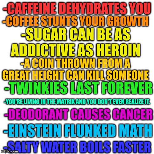 True facts you probably didn't know about |  -COFFEE STUNTS YOUR GROWTH; -CAFFEINE DEHYDRATES YOU; -SUGAR CAN BE AS ADDICTIVE AS HEROIN; -A COIN THROWN FROM A GREAT HEIGHT CAN KILL SOMEONE; -TWINKIES LAST FOREVER; -DEODORANT CAUSES CANCER; -YOU'RE LIVING IN THE MATRIX AND YOU DON'T EVEN REALIZE IT. -EINSTEIN FLUNKED MATH; -SALTY WATER BOILS FASTER | image tagged in memes,blank transparent square | made w/ Imgflip meme maker