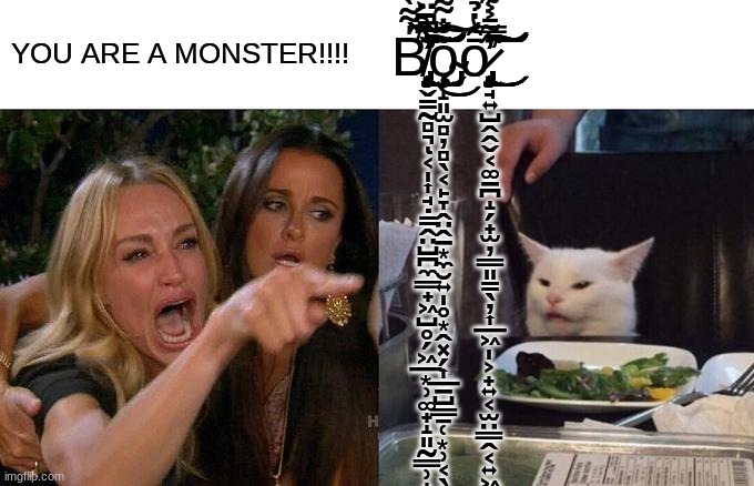Woman Yelling At Cat | YOU ARE A MONSTER!!!! B̸̢̡̡̡̡̢̡̡̡̨̢̡̡̨̢̡̧̡̢̧̡̧̛̛̛̞̬̳̰̻͉͔̩͎̘̣̳̭̤̺̪̼͇̟͖̺̥̗͖̲͙̹͚̟̝͈̰͇̹̝̥͚̤̙̤͚͚̜̹̞̭͈̬̳͎̹͇̺̩͇̻͚̥̯̞̣͙̙̘̰̫͇̯̰͖̼̞̠̫̱̬̹̦̺̗̞͙͎̘̮͕͓̤̗̙̥̯͎̳͕̮͈̮̜̙̜̰̹̜̟̝͕̣̯͙̪͇̩͇̘̫̭̞͚̳̻͓̘͓̞̰͇̦̠̮͕̜̤̘͍̙͙͚̭̹͍̖͉͙̜̫̯̟̙͙͇̩̭̙̺͚̙̩̠̤̼̮̲̍͌̀͂̉̄̌̈́̿̃͌̃͒̈̐̈́̽͑̒͋̄̽̈́̒͆͂̎̾͑̎͆́̓̍̇̀́̓̊̎̑͛̎̇̋͗̀̆̅̔͂̑̈͛̽̈̏̾̌͆͒̓̇̓̏͋̆͆͂͆̋͗͌͆͌͑̌͑̽̆̄̂̄̈́̒̓͂̇̏̐̈́͌͗̄̓̀͊̍̂̿͋͗̒͐͆̑͛̆̓̿͌̀͋̑̆́̏̿̅͊̌̏̃̓͆̒́̀̌̑̎͑̈́͒̈́̑͋̃̉́̑͐̓́͛̅̓̓̉͒̊͛͑̔̊͛̆̏͆̈́̐̓̾̾͗͆̇̆̊̀͒̓̑̾̇̓̃͐̏̅͋͊͋̌͌̂̏̌͐̐̏̋͐̄͋̐̽̇̑̀͗͋̃͌̂͊̂͊̏͑̈̅̋̆̀͛́̃͆͊̅̏̉̏́̾̈́̽̓̆́͒͑̈́̆̀̚̚̚̚͘̚̕̚̕̚͘̚̕͘̕̕̕̕̚͜͜͜͝͝͠͝͝͝͝͠͝͝͝͝͝͝͝͝͝͠͝͝͝͠͝͝ͅͅͅŏ̴̧̨̧̧̧̡̡̡̦̝͈̫̻̦̻̖͔̙̞̭̤̭̠͙̼̮͍̩̥͙̭͓̗͎̲̠̺͇̱̜͙̹͔̖̱͕̠͙͇̝̜̣̥͖̭̪̭͇̹͕̺̞̜͎͉͔̜̤͓̭͎̪̜͇̗̮͖̆̇͌͑̿͒͊̓̽͊͜͜͠͝ơ̷̧̨̡̧̢̧̢̢̧̧̨̡̧̡̢̡̘͍̺̭̭̬͔͚̠̪̝̗̟̫̦͇͈̳̖̦͎̲͖̩͕̟͍͔̫̤͇̭͔͍͖̬̯͍̫͖̹͍͚͔̯̠̻͈̯̠͕̹̼̝̮̠͚̱̦͖̺̭͍̮̘̹̟̯͙͖̝̙̻̜̳̣̩̼̱̰̯̬̦͖͚̙̪̫̟̹̪͖͈͇̱͖̜̗̤͎̲̘̥̤͕͔͙̤͓̰̞̗̱͉͙͓͉̱͚̭̮̫̟̮̟̠̗͕̬̖̺̦̻͎̮̹̲͙̜̼͖̱̯͉̦̼̼͙̙̤̣̻͚̳͕͉̮̮̮͈̙̞̲͎̹̖̮̝̦͔̄̑̔̉́͂́̿̄͐͂̄̅̊͑͑͌͌͑̇̌̓̈́̓͌̈̌͋̾̿̇̏͊̈͆̔͗͒̌̇́̋̋̃͐͊̌̆̍̾̿̔̍̂̾́̍͋̽̿͂͑́͌̀̐͗͐͂͘͘͘̕̕͘̕̚̚̚̚̚͜͜͜͜͜͜͜͝͠͠͝͠͠ͅͅͅͅͅ | image tagged in memes,woman yelling at cat | made w/ Imgflip meme maker