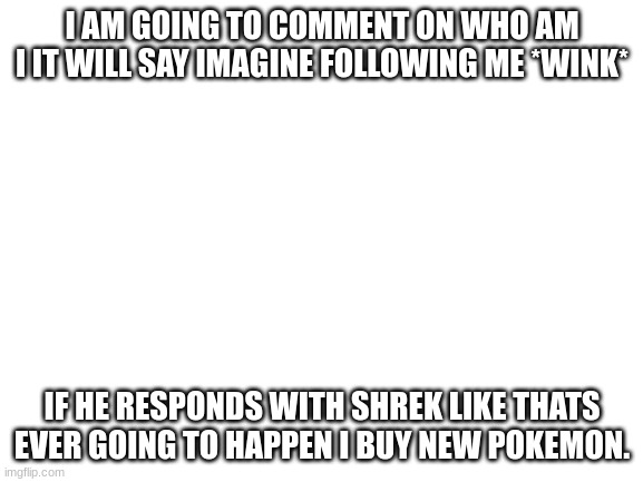 lets see what happens | I AM GOING TO COMMENT ON WHO AM I IT WILL SAY IMAGINE FOLLOWING ME *WINK*; IF HE RESPONDS WITH SHREK LIKE THATS EVER GOING TO HAPPEN I BUY NEW POKEMON. | image tagged in blank white template | made w/ Imgflip meme maker