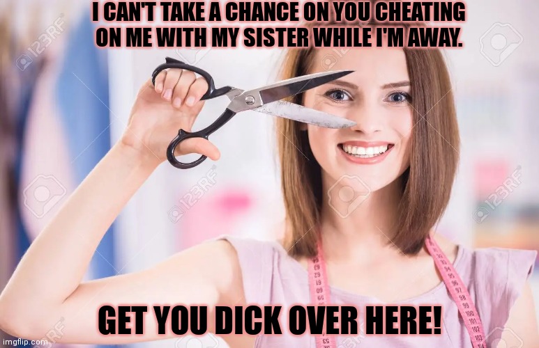 Obvious solution | I CAN'T TAKE A CHANCE ON YOU CHEATING ON ME WITH MY SISTER WHILE I'M AWAY. GET YOU DICK OVER HERE! | image tagged in no,cheating,scissors,cut it off | made w/ Imgflip meme maker