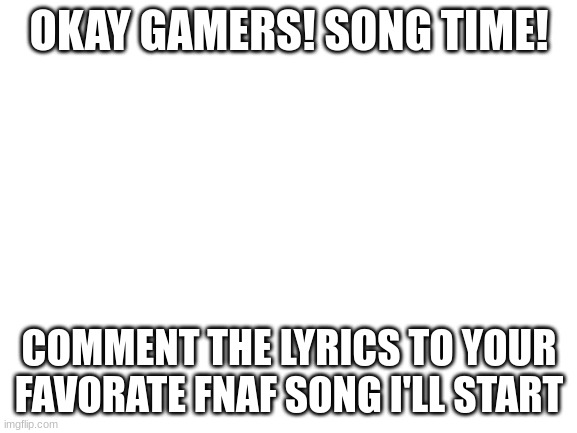 song time | OKAY GAMERS! SONG TIME! COMMENT THE LYRICS TO YOUR FAVORATE FNAF SONG I'LL START | image tagged in blank white template | made w/ Imgflip meme maker