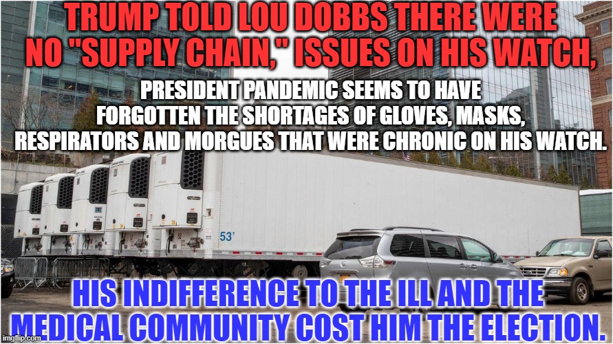 A Miscreant with no Memory of his Misdeeds. My, my, my. | TRUMP TOLD LOU DOBBS THERE WERE NO "SUPPLY CHAIN," ISSUES ON HIS WATCH, PRESIDENT PANDEMIC SEEMS TO HAVE FORGOTTEN THE SHORTAGES OF GLOVES, MASKS, RESPIRATORS AND MORGUES THAT WERE CHRONIC ON HIS WATCH. HIS INDIFFERENCE TO THE ILL AND THE MEDICAL COMMUNITY COST HIM THE ELECTION. | image tagged in politics | made w/ Imgflip meme maker