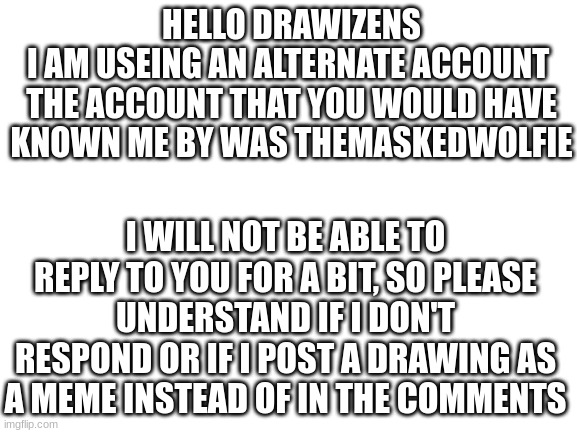 TheMaskedWolfie=TheMaskedWolfy | HELLO DRAWIZENS
I AM USEING AN ALTERNATE ACCOUNT 
THE ACCOUNT THAT YOU WOULD HAVE KNOWN ME BY WAS THEMASKEDWOLFIE; I WILL NOT BE ABLE TO REPLY TO YOU FOR A BIT, SO PLEASE UNDERSTAND IF I DON'T RESPOND OR IF I POST A DRAWING AS A MEME INSTEAD OF IN THE COMMENTS | image tagged in blank white template | made w/ Imgflip meme maker