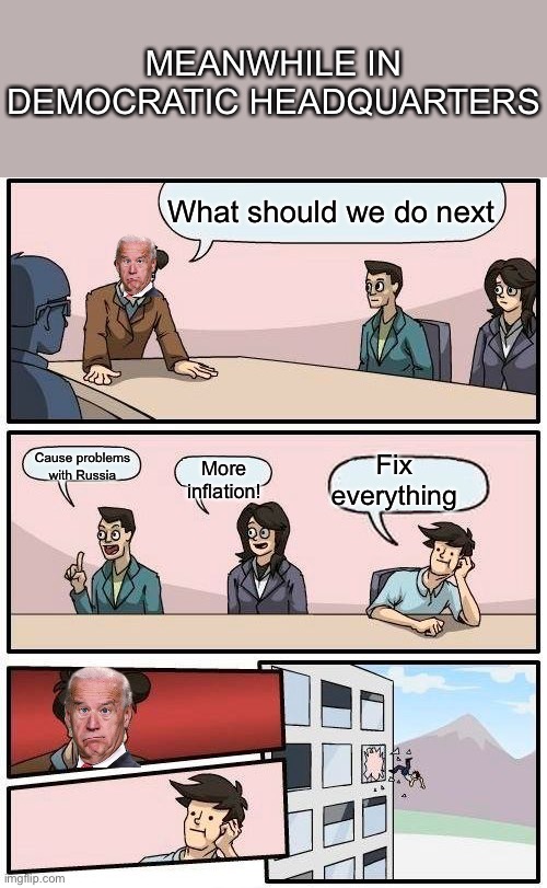 Boardroom Meeting Suggestion | MEANWHILE IN DEMOCRATIC HEADQUARTERS; What should we do next; Fix everything; Cause problems with Russia; More inflation! | image tagged in memes,boardroom meeting suggestion | made w/ Imgflip meme maker