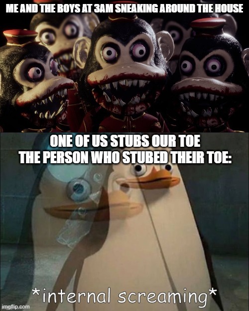 3am memes | ME AND THE BOYS AT 3AM SNEAKING AROUND THE HOUSE; ONE OF US STUBS OUR TOE
THE PERSON WHO STUBED THEIR TOE: | image tagged in me and the boys dark deception version,private internal screaming | made w/ Imgflip meme maker
