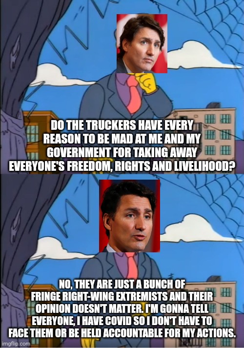 The Truckers DO have every reason to be mad at Trudeau for taking away everyone's rights, freedom and livelihood |  DO THE TRUCKERS HAVE EVERY REASON TO BE MAD AT ME AND MY GOVERNMENT FOR TAKING AWAY EVERYONE'S FREEDOM, RIGHTS AND LIVELIHOOD? NO, THEY ARE JUST A BUNCH OF FRINGE RIGHT-WING EXTREMISTS AND THEIR OPINION DOESN'T MATTER. I'M GONNA TELL EVERYONE, I HAVE COVID SO I DON'T HAVE TO FACE THEM OR BE HELD ACCOUNTABLE FOR MY ACTIONS. | image tagged in skinner out of touch,canada,scumbag government,justin trudeau,truckers,freedom | made w/ Imgflip meme maker