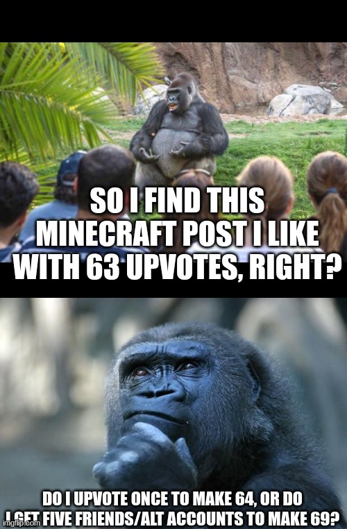 ... | SO I FIND THIS MINECRAFT POST I LIKE WITH 63 UPVOTES, RIGHT? DO I UPVOTE ONCE TO MAKE 64, OR DO I GET FIVE FRIENDS/ALT ACCOUNTS TO MAKE 69? | image tagged in gorilla lecture,deep thoughts | made w/ Imgflip meme maker