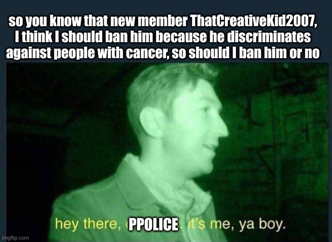 Should I? | so you know that new member ThatCreativeKid2007, I think I should ban him because he discriminates against people with cancer, so should I ban him or no; PPOLICE | image tagged in hey there demons it's me ya boy | made w/ Imgflip meme maker