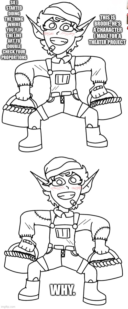 aaaaaaaa | SO I STARTED DOING THE THING WHERE YOU FLIP THE LINE ART TO DOUBLE CHECK YOUR PROPORTIONS; THIS IS BRODIE. HE'S A CHARACTER I MADE FOR A THEATER PROJECT; WHY. | made w/ Imgflip meme maker