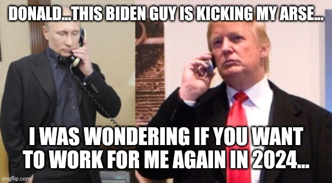 Where is Putin's puppet? | DONALD...THIS BIDEN GUY IS KICKING MY ARSE... I WAS WONDERING IF YOU WANT TO WORK FOR ME AGAIN IN 2024... | image tagged in conservative,trump,republican,liberal,trump supporter,democrat | made w/ Imgflip meme maker