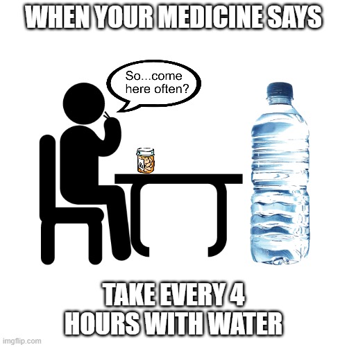 Take medicine on time | WHEN YOUR MEDICINE SAYS; TAKE EVERY 4 HOURS WITH WATER | image tagged in medicine,hour,drugs,water,prescription,sick | made w/ Imgflip meme maker