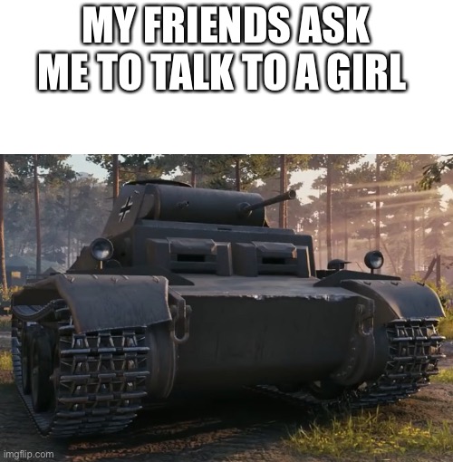 MY FRIENDS ASK ME TO TALK TO A GIRL | image tagged in tonk | made w/ Imgflip meme maker