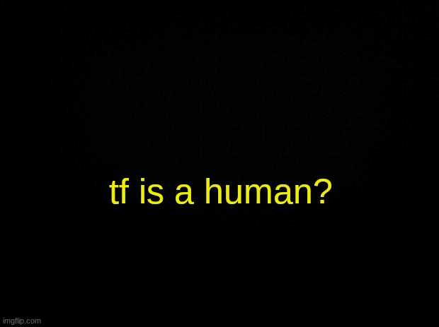 . | tf is a human? | image tagged in black background | made w/ Imgflip meme maker