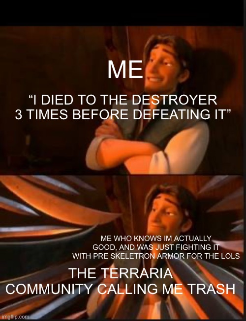 True story btw i used shadow armor, and then proceeded to beat the twins on my second try (only terraria fans will know why it w | ME; “I DIED TO THE DESTROYER 3 TIMES BEFORE DEFEATING IT”; ME WHO KNOWS IM ACTUALLY GOOD, AND WAS JUST FIGHTING IT WITH PRE SKELETRON ARMOR FOR THE LOLS; THE TERRARIA COMMUNITY CALLING ME TRASH | image tagged in tangled 2,terraria | made w/ Imgflip meme maker