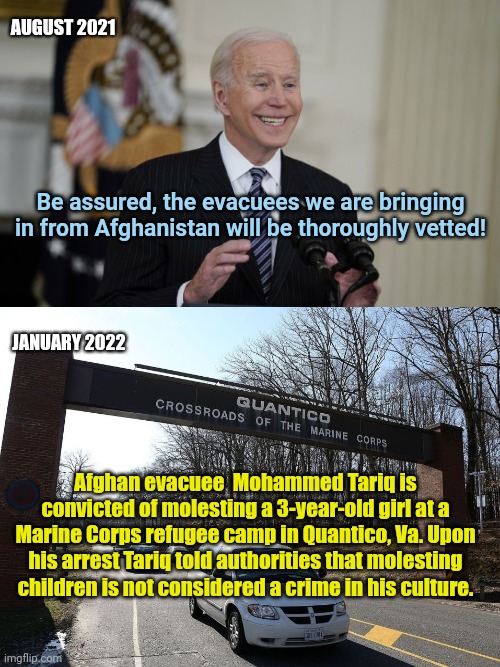 Biden's "vetting" of Afghan perverts | AUGUST 2021; Be assured, the evacuees we are bringing in from Afghanistan will be thoroughly vetted! JANUARY 2022; Afghan evacuee  Mohammed Tariq is convicted of molesting a 3-year-old girl at a Marine Corps refugee camp in Quantico, Va. Upon his arrest Tariq told authorities that molesting children is not considered a crime in his culture. | image tagged in smarmy joe biden,afghanistan,evacuees,child abuse,radical islam,perverts | made w/ Imgflip meme maker