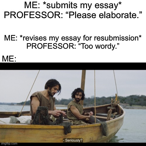 ME: *submits my essay*
PROFESSOR: “Please elaborate.”; ME: *revises my essay for resubmission*
PROFESSOR: “Too wordy.”; ME: | image tagged in blank white template,the chosen,college,professor,essays,education | made w/ Imgflip meme maker