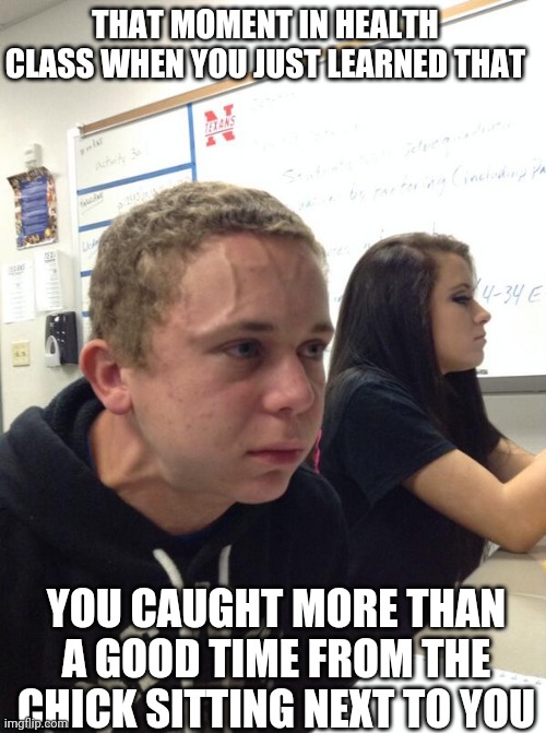 Hold fart | THAT MOMENT IN HEALTH CLASS WHEN YOU JUST LEARNED THAT; YOU CAUGHT MORE THAN A GOOD TIME FROM THE CHICK SITTING NEXT TO YOU | image tagged in hold fart | made w/ Imgflip meme maker
