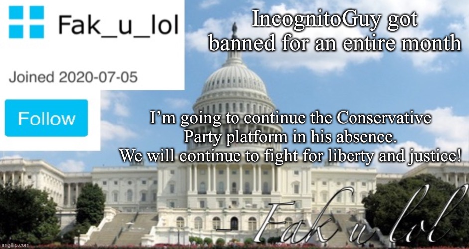 Also, rather convenient they banned him exactly a month before election time, huh? | IncognitoGuy got banned for an entire month; I’m going to continue the Conservative Party platform in his absence.
We will continue to fight for liberty and justice! | image tagged in fak_u_lol head of senate template | made w/ Imgflip meme maker