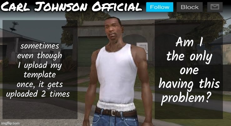 This template got uploaded 2 times too. | sometimes even though I upload my template once, it gets uploaded 2 times; Am I the only one having this problem? | image tagged in carl johnson official temp v2 | made w/ Imgflip meme maker