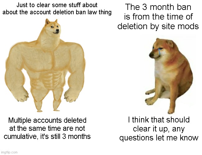 Buff Doge vs. Cheems Meme | Just to clear some stuff about about the account deletion ban law thing; The 3 month ban is from the time of deletion by site mods; Multiple accounts deleted at the same time are not cumulative, it's still 3 months; I think that should clear it up, any questions let me know | image tagged in memes,buff doge vs cheems | made w/ Imgflip meme maker