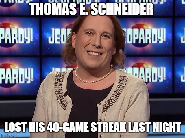 Thank you Bollywood News for providing his actual name. | THOMAS E. SCHNEIDER; LOST HIS 40-GAME STREAK LAST NIGHT | image tagged in amy schneider,thomas e schneider,say his name,how is a guy that smart confused about his gender | made w/ Imgflip meme maker