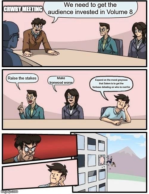 Boardroom Meeting Suggestion | CRWBY MEETING; We need to get the audience invested in Volume 8; Raise the stakes; Make Ironwood worse; Expand on the moral greyness that Salem is to get the fanbase debating on who to root for | image tagged in memes,boardroom meeting suggestion | made w/ Imgflip meme maker