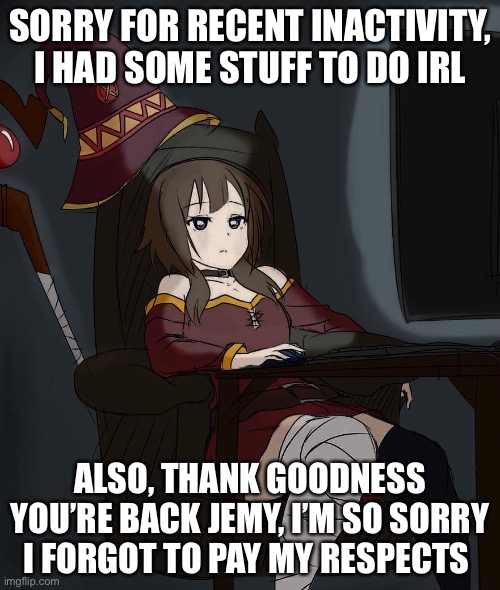 been on hiatus for way too long tbh | SORRY FOR RECENT INACTIVITY, I HAD SOME STUFF TO DO IRL; ALSO, THANK GOODNESS YOU’RE BACK JEMY, I’M SO SORRY I FORGOT TO PAY MY RESPECTS | image tagged in sad megumin | made w/ Imgflip meme maker