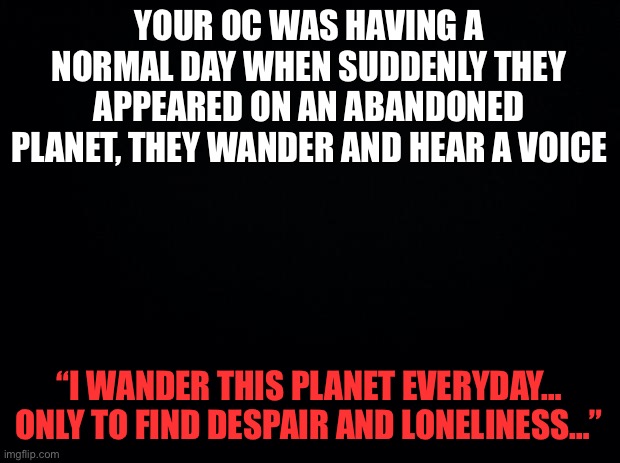 Wdyd (no op ocs) | YOUR OC WAS HAVING A NORMAL DAY WHEN SUDDENLY THEY APPEARED ON AN ABANDONED PLANET, THEY WANDER AND HEAR A VOICE; “I WANDER THIS PLANET EVERYDAY… ONLY TO FIND DESPAIR AND LONELINESS…” | image tagged in black background | made w/ Imgflip meme maker