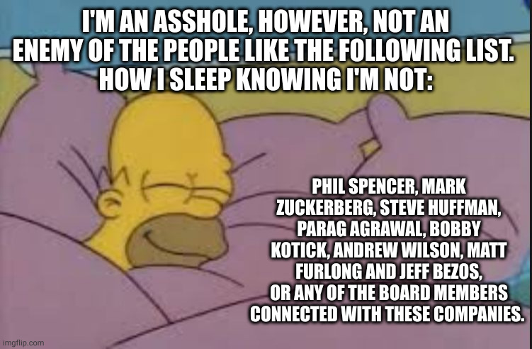 sleepy | I'M AN ASSHOLE, HOWEVER, NOT AN ENEMY OF THE PEOPLE LIKE THE FOLLOWING LIST. 
HOW I SLEEP KNOWING I'M NOT:; PHIL SPENCER, MARK ZUCKERBERG, STEVE HUFFMAN, PARAG AGRAWAL, BOBBY KOTICK, ANDREW WILSON, MATT FURLONG AND JEFF BEZOS,
OR ANY OF THE BOARD MEMBERS CONNECTED WITH THESE COMPANIES. | image tagged in how i sleep homer simpson | made w/ Imgflip meme maker