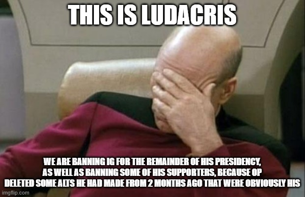 You guys could ban him for a bunch of good reasons, but you always pick the dumb ones and anarchy could come if this goes south | THIS IS LUDACRIS; WE ARE BANNING IG FOR THE REMAINDER OF HIS PRESIDENCY, AS WELL AS BANNING SOME OF HIS SUPPORTERS, BECAUSE OP DELETED SOME ALTS HE HAD MADE FROM 2 MONTHS AGO THAT WERE OBVIOUSLY HIS | image tagged in memes,captain picard facepalm,annoyed | made w/ Imgflip meme maker
