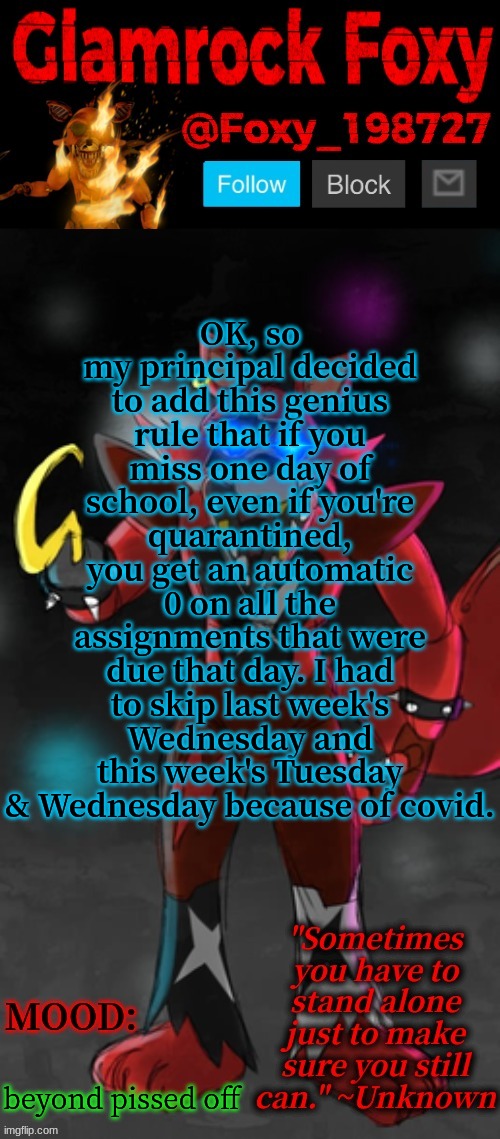 :| | OK, so my principal decided to add this genius rule that if you miss one day of school, even if you're quarantined, you get an automatic 0 on all the assignments that were due that day. I had to skip last week's Wednesday and this week's Tuesday & Wednesday because of covid. beyond pissed off | image tagged in glamrock foxy announcement template | made w/ Imgflip meme maker