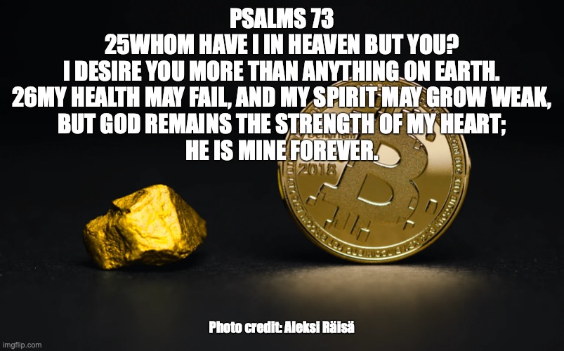 Glorious Destiny | PSALMS 73
25WHOM HAVE I IN HEAVEN BUT YOU?
I DESIRE YOU MORE THAN ANYTHING ON EARTH.
26MY HEALTH MAY FAIL, AND MY SPIRIT MAY GROW WEAK,
BUT GOD REMAINS THE STRENGTH OF MY HEART;
HE IS MINE FOREVER. Photo credit: Aleksi Räisä | image tagged in destiny of the wicked,they are destroyed | made w/ Imgflip meme maker