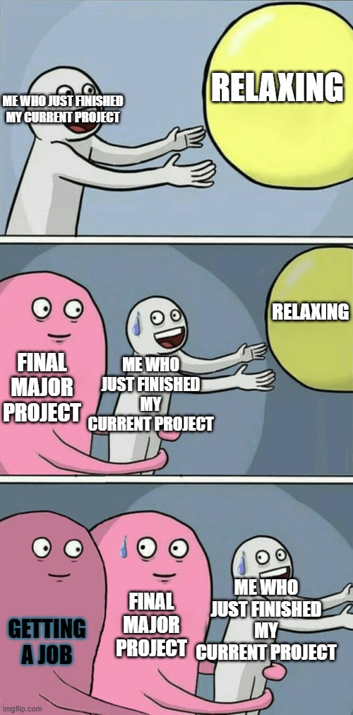 help XD |  RELAXING; ME WHO JUST FINISHED MY CURRENT PROJECT; RELAXING; FINAL MAJOR PROJECT; ME WHO JUST FINISHED MY CURRENT PROJECT; GETTING A JOB; ME WHO JUST FINISHED MY CURRENT PROJECT; FINAL MAJOR PROJECT | image tagged in running away balloon 2 | made w/ Imgflip meme maker