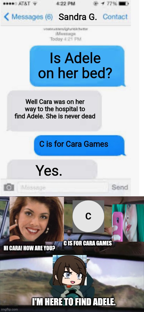 Cara is on her way to the hospital. Then catches Sandra and Tina. | Sandra G. Is Adele on her bed? Well Cara was on her way to the hospital to find Adele. She is never dead; C is for Cara Games; Yes. C IS FOR CARA GAMES; HI CARA! HOW ARE YOU? I'M HERE TO FIND ADELE. | image tagged in blank text conversation,tom chasing harry and ron weasly,pop up school,memes,sandra,hospital | made w/ Imgflip meme maker