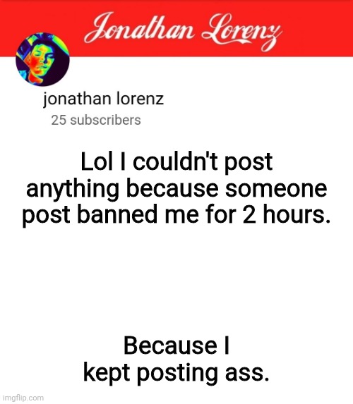 jonathan lorenz temp 5 | Lol I couldn't post anything because someone post banned me for 2 hours. Because I kept posting ass. | image tagged in jonathan lorenz temp 5 | made w/ Imgflip meme maker