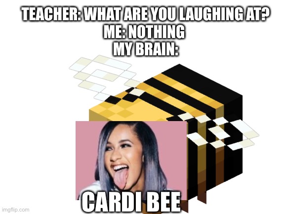 I know it’s “B” and not “Bee” | TEACHER: WHAT ARE YOU LAUGHING AT?
ME: NOTHING 
MY BRAIN:; CARDI BEE | image tagged in cardi b | made w/ Imgflip meme maker