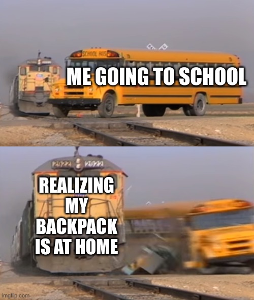 my backpack | ME GOING TO SCHOOL; REALIZING MY BACKPACK IS AT HOME | image tagged in a train hitting a school bus | made w/ Imgflip meme maker