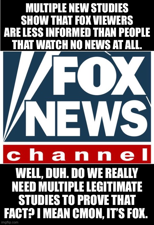 fox news | MULTIPLE NEW STUDIES SHOW THAT FOX VIEWERS ARE LESS INFORMED THAN PEOPLE THAT WATCH NO NEWS AT ALL. WELL, DUH. DO WE REALLY NEED MULTIPLE LEGITIMATE STUDIES TO PROVE THAT FACT? I MEAN CMON, IT’S FOX. | image tagged in fox news | made w/ Imgflip meme maker