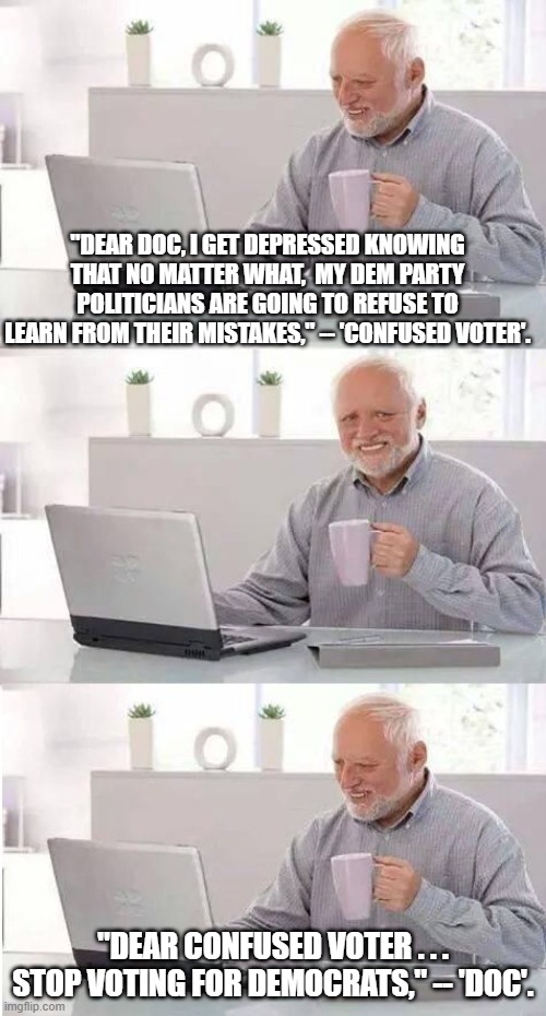 Yes Democrats, the answer is just that simple. | "DEAR DOC, I GET DEPRESSED KNOWING THAT NO MATTER WHAT,  MY DEM PARTY POLITICIANS ARE GOING TO REFUSE TO LEARN FROM THEIR MISTAKES," -- 'CONFUSED VOTER'. "DEAR CONFUSED VOTER . . . STOP VOTING FOR DEMOCRATS," -- 'DOC'. | image tagged in reality,dem party politicians | made w/ Imgflip meme maker