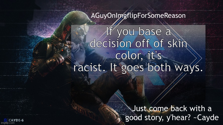 Sue me. (Ok *sues you*) (nOOOOOOOOOO) | If you base a decision off of skin color, it's racist. It goes both ways. | image tagged in aguyonimgflip cayde announcement template | made w/ Imgflip meme maker