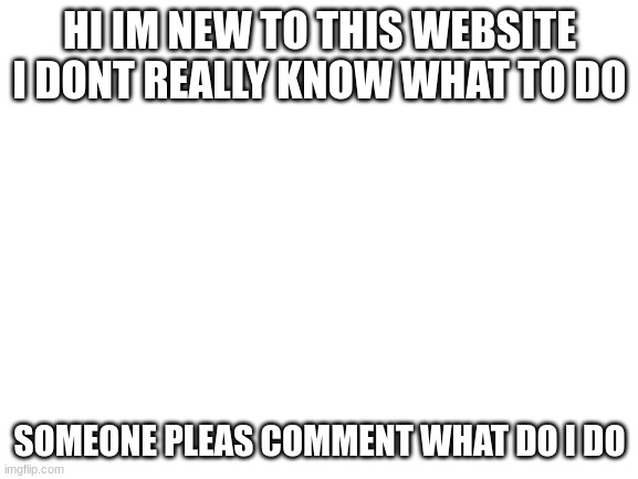 hello |  HI IM NEW TO THIS WEBSITE I DONT REALLY KNOW WHAT TO DO; SOMEONE PLEAS COMMENT WHAT DO I DO | image tagged in blank white template,news | made w/ Imgflip meme maker
