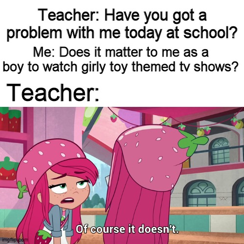Proof gender compatibility exists! | Teacher: Have you got a problem with me today at school? Me: Does it matter to me as a boy to watch girly toy themed tv shows? Teacher: | image tagged in memes,funny memes,school meme,back to school,strawberry shortcake,strawberry shortcake berry in the big city | made w/ Imgflip meme maker