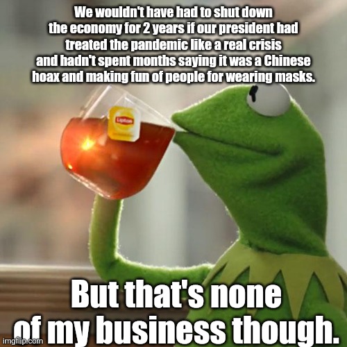 But That's None Of My Business | We wouldn't have had to shut down the economy for 2 years if our president had treated the pandemic like a real crisis and hadn't spent months saying it was a Chinese hoax and making fun of people for wearing masks. But that's none of my business though. | image tagged in memes,but that's none of my business,kermit the frog | made w/ Imgflip meme maker