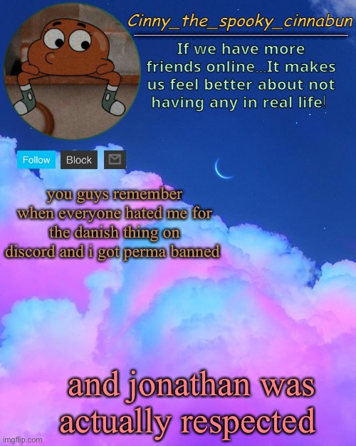 it was literally only because he hates me | you guys remember when everyone hated me for the danish thing on discord and i got perma banned; and jonathan was actually respected | image tagged in cinny's spooky temp | made w/ Imgflip meme maker