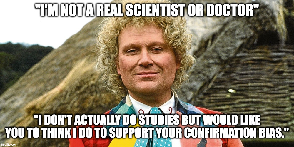 Doctor Who | "I'M NOT A REAL SCIENTIST OR DOCTOR"; "I DON'T ACTUALLY DO STUDIES BUT WOULD LIKE YOU TO THINK I DO TO SUPPORT YOUR CONFIRMATION BIAS." | image tagged in doctor who | made w/ Imgflip meme maker